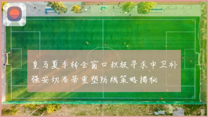 皇马夏季转会窗口积极寻求中卫补强安切洛蒂重塑防线策略揭秘